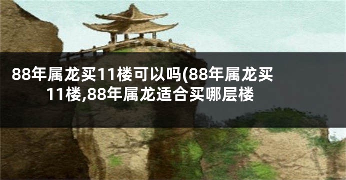 88年属龙买11楼可以吗(88年属龙买11楼,88年属龙适合买哪层楼