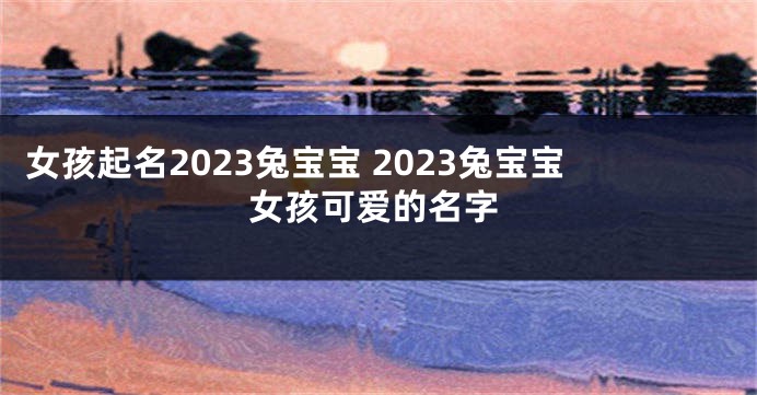 女孩起名2023兔宝宝 2023兔宝宝女孩可爱的名字