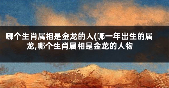 哪个生肖属相是金龙的人(哪一年出生的属龙,哪个生肖属相是金龙的人物