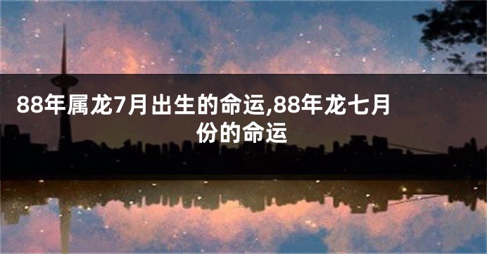 88年属龙7月出生的命运,88年龙七月份的命运