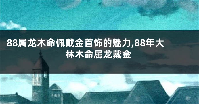 88属龙木命佩戴金首饰的魅力,88年大林木命属龙戴金