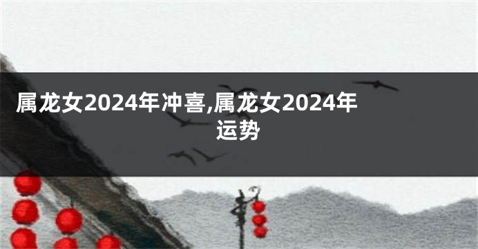 属龙女2024年冲喜,属龙女2024年运势