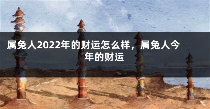 属兔人2022年的财运怎么样，属兔人今年的财运