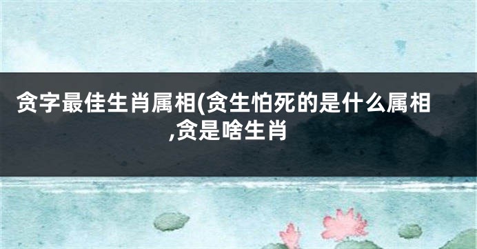 贪字最佳生肖属相(贪生怕死的是什么属相,贪是啥生肖