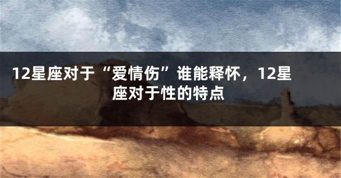 12星座对于“爱情伤”谁能释怀，12星座对于性的特点