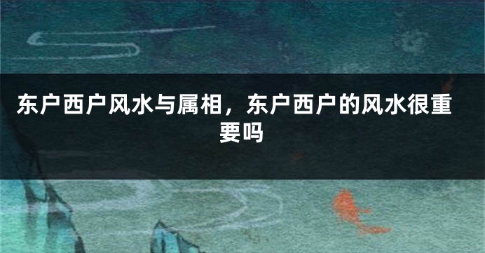 东户西户风水与属相，东户西户的风水很重要吗