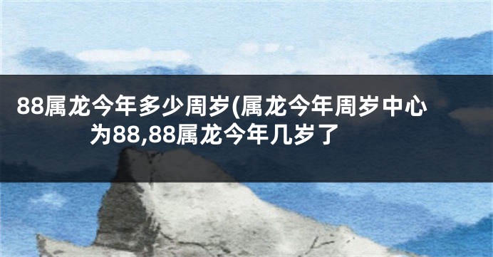 88属龙今年多少周岁(属龙今年周岁中心为88,88属龙今年几岁了