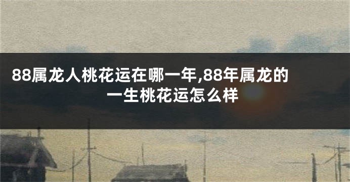 88属龙人桃花运在哪一年,88年属龙的一生桃花运怎么样