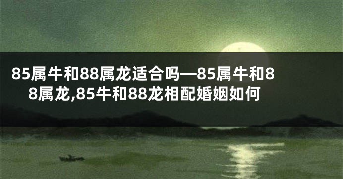 85属牛和88属龙适合吗—85属牛和88属龙,85牛和88龙相配婚姻如何