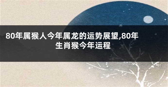 80年属猴人今年属龙的运势展望,80年生肖猴今年运程