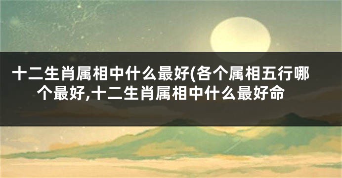 十二生肖属相中什么最好(各个属相五行哪个最好,十二生肖属相中什么最好命