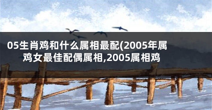 05生肖鸡和什么属相最配(2005年属鸡女最佳配偶属相,2005属相鸡