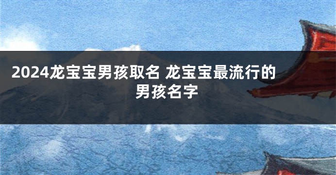 2024龙宝宝男孩取名 龙宝宝最流行的男孩名字