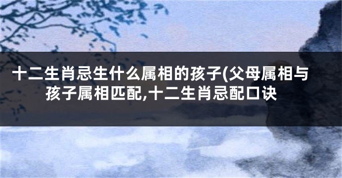 十二生肖忌生什么属相的孩子(父母属相与孩子属相匹配,十二生肖忌配口诀