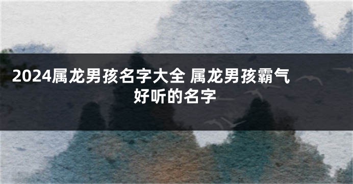 2024属龙男孩名字大全 属龙男孩霸气好听的名字