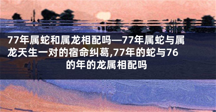 77年属蛇和属龙相配吗—77年属蛇与属龙天生一对的宿命纠葛,77年的蛇与76的年的龙属相配吗