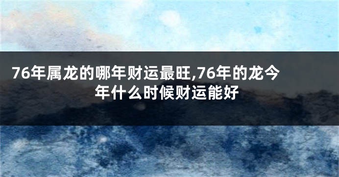 76年属龙的哪年财运最旺,76年的龙今年什么时候财运能好