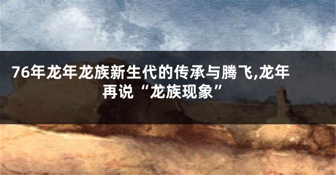 76年龙年龙族新生代的传承与腾飞,龙年再说“龙族现象”