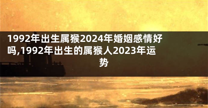 1992年出生属猴2024年婚姻感情好吗,1992年出生的属猴人2023年运势