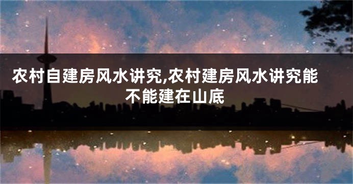 农村自建房风水讲究,农村建房风水讲究能不能建在山底