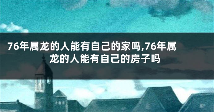 76年属龙的人能有自己的家吗,76年属龙的人能有自己的房子吗