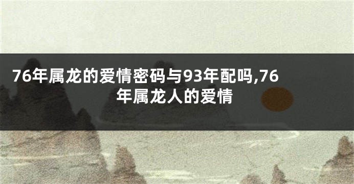 76年属龙的爱情密码与93年配吗,76年属龙人的爱情