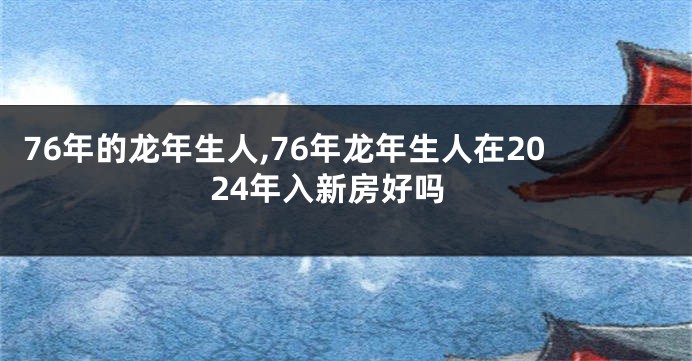 76年的龙年生人,76年龙年生人在2024年入新房好吗