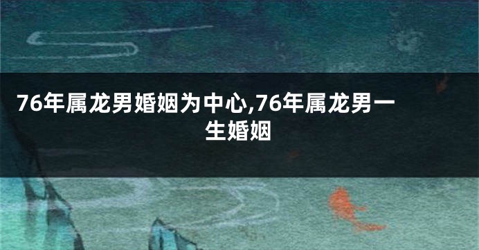 76年属龙男婚姻为中心,76年属龙男一生婚姻