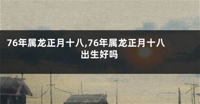 76年属龙正月十八,76年属龙正月十八出生好吗