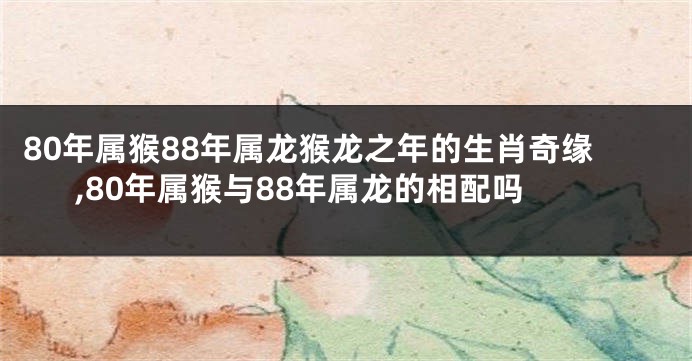 80年属猴88年属龙猴龙之年的生肖奇缘,80年属猴与88年属龙的相配吗