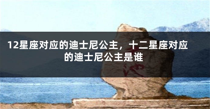 12星座对应的迪士尼公主，十二星座对应的迪士尼公主是谁