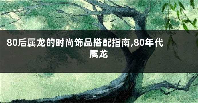 80后属龙的时尚饰品搭配指南,80年代属龙