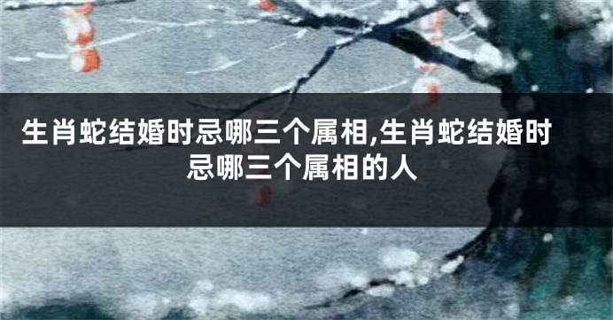 生肖蛇结婚时忌哪三个属相,生肖蛇结婚时忌哪三个属相的人