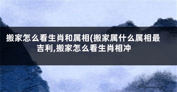 搬家怎么看生肖和属相(搬家属什么属相最吉利,搬家怎么看生肖相冲