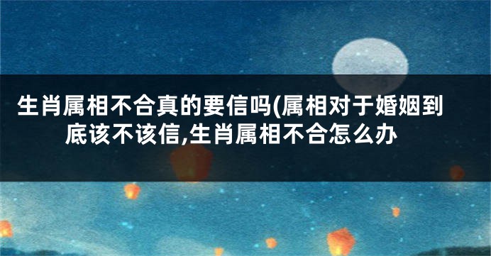 生肖属相不合真的要信吗(属相对于婚姻到底该不该信,生肖属相不合怎么办