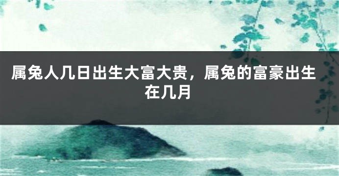 属兔人几日出生大富大贵，属兔的富豪出生在几月