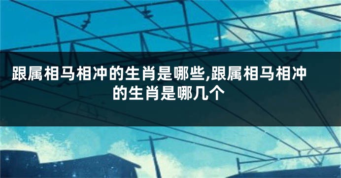 跟属相马相冲的生肖是哪些,跟属相马相冲的生肖是哪几个