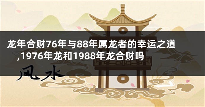 龙年合财76年与88年属龙者的幸运之道,1976年龙和1988年龙合财吗