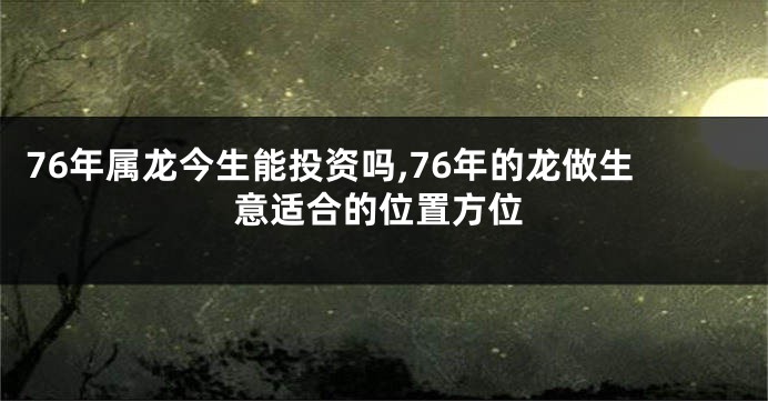 76年属龙今生能投资吗,76年的龙做生意适合的位置方位