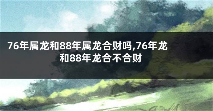 76年属龙和88年属龙合财吗,76年龙和88年龙合不合财