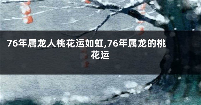 76年属龙人桃花运如虹,76年属龙的桃花运