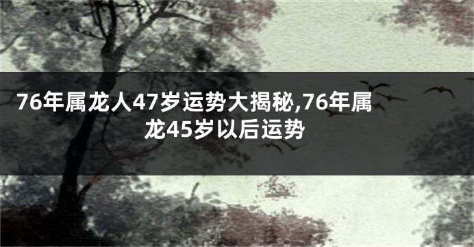 76年属龙人47岁运势大揭秘,76年属龙45岁以后运势