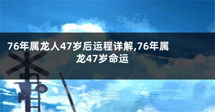 76年属龙人47岁后运程详解,76年属龙47岁命运