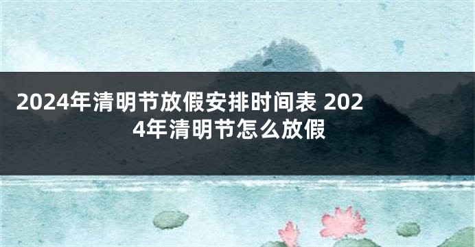 2024年清明节放假安排时间表 2024年清明节怎么放假