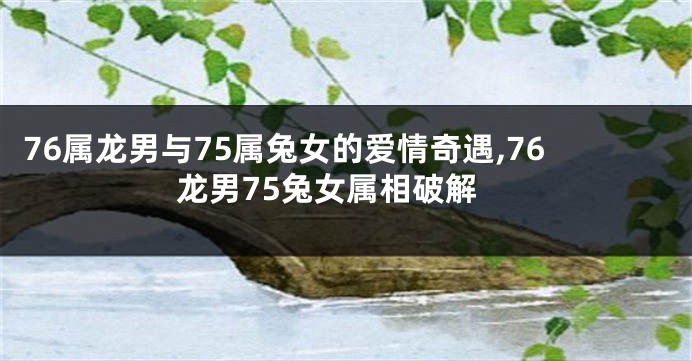 76属龙男与75属兔女的爱情奇遇,76龙男75兔女属相破解