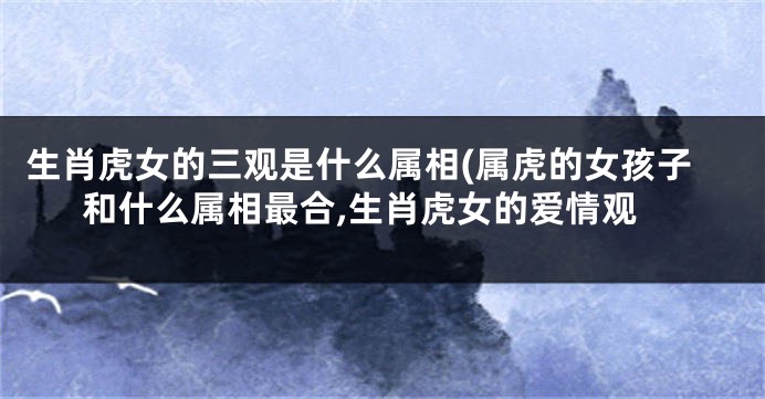 生肖虎女的三观是什么属相(属虎的女孩子和什么属相最合,生肖虎女的爱情观