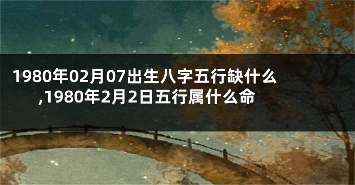 1980年02月07出生八字五行缺什么,1980年2月2日五行属什么命