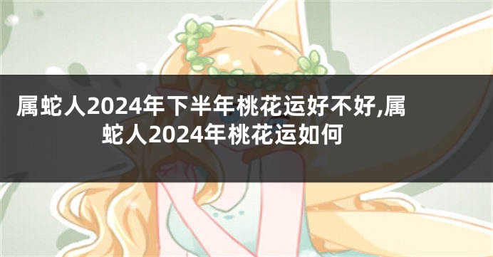 属蛇人2024年下半年桃花运好不好,属蛇人2024年桃花运如何