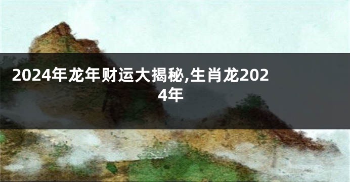 2024年龙年财运大揭秘,生肖龙2024年