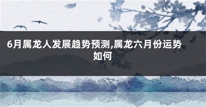 6月属龙人发展趋势预测,属龙六月份运势如何